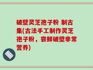 破壁灵芝孢子粉 制古集(古法手工制作灵芝孢子粉，尝鲜破壁非常营养)