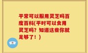 平常可以服用灵芝吗百度百科(平时可以食用灵芝吗？知道这些你就足够了！)