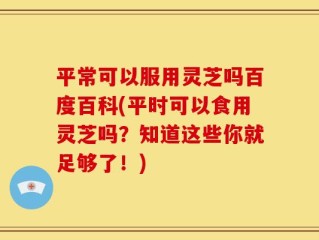 平常可以服用灵芝吗百度百科(平时可以食用灵芝吗？知道这些你就足够了！)