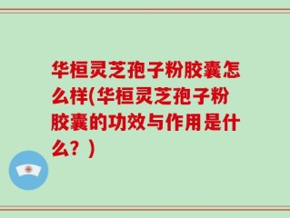 华桓灵芝孢子粉胶囊怎么样(华桓灵芝孢子粉胶囊的功效与作用是什么？)