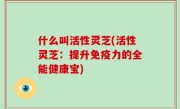 什么叫活性灵芝(活性灵芝：提升免疫力的全能健康宝)
