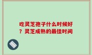 吃灵芝孢子什么时候好？灵芝成熟的最佳时间