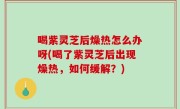 喝紫灵芝后燥热怎么办呀(喝了紫灵芝后出现燥热，如何缓解？)