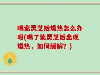 喝紫灵芝后燥热怎么办呀(喝了紫灵芝后出现燥热，如何缓解？)