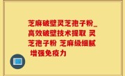 芝麻破壁灵芝孢子粉_高效破壁技术提取 灵芝孢子粉 芝麻级细腻 增强免疫力