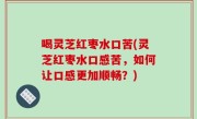 喝灵芝红枣水口苦(灵芝红枣水口感苦，如何让口感更加顺畅？)