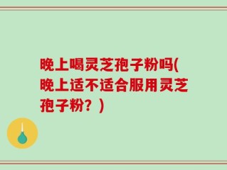 晚上喝灵芝孢子粉吗(晚上适不适合服用灵芝孢子粉？)