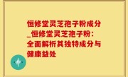 恒修堂灵芝孢子粉成分_恒修堂灵芝孢子粉：全面解析其独特成分与健康益处