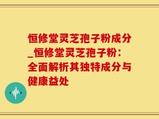 恒修堂灵芝孢子粉成分_恒修堂灵芝孢子粉：全面解析其独特成分与健康益处