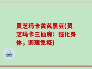 灵芝玛卡黄芪黑豆(灵芝玛卡三仙房：强化身体，调理免疫)