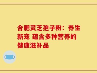 合肥灵芝孢子粉：养生新宠 蕴含多种营养的健康滋补品