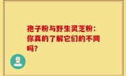 孢子粉与野生灵芝粉：你真的了解它们的不同吗？