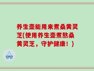 养生壶能用来煮桑黄灵芝(使用养生壶煮熬桑黄灵芝，守护健康！)