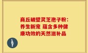 商丘破壁灵芝孢子粉:养生新宠 蕴含多种健康功效的天然滋补品