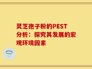 灵芝孢子粉的PEST分析：探究其发展的宏观环境因素