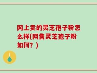 网上卖的灵芝孢子粉怎么样(网售灵芝孢子粉如何？)