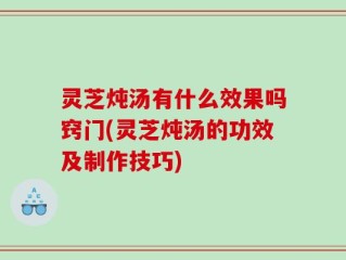 灵芝炖汤有什么效果吗窍门(灵芝炖汤的功效及制作技巧)