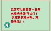 灵芝可以跟黄芪一起煮水喝吗功效(学会了！ 灵芝黄芪煮水喝，双倍功效！)