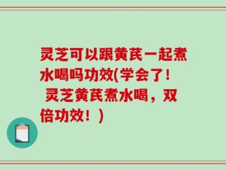 灵芝可以跟黄芪一起煮水喝吗功效(学会了！ 灵芝黄芪煮水喝，双倍功效！)