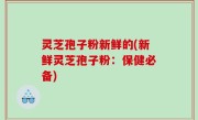 灵芝孢子粉新鲜的(新鲜灵芝孢子粉：保健必备)