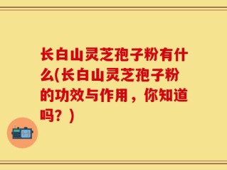 长白山灵芝孢子粉有什么(长白山灵芝孢子粉的功效与作用，你知道吗？)