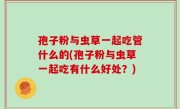 孢子粉与虫草一起吃管什么的(孢子粉与虫草一起吃有什么好处？)