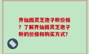 齐仙园灵芝孢子粉价格？了解齐仙园灵芝孢子粉的价格和购买方式？