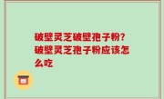 破壁灵芝破壁孢子粉？破壁灵芝孢子粉应该怎么吃