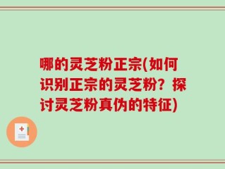 哪的灵芝粉正宗(如何识别正宗的灵芝粉？探讨灵芝粉真伪的特征)