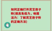 如何正确打开灵芝孢子粉(提高免疫力，唤醒活力：了解灵芝孢子粉的正确方法)