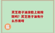 灵芝孢子油涂脸上能除斑吗？灵芝孢子油有什么作用呀