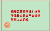 揭阳灵芝孢子油？吃孢子油补过头会不会燥热然后上火的呢