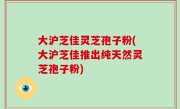 大沪芝佳灵芝孢子粉(大沪芝佳推出纯天然灵芝孢子粉)