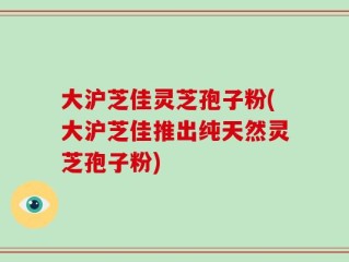 大沪芝佳灵芝孢子粉(大沪芝佳推出纯天然灵芝孢子粉)