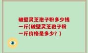 破壁灵芝孢子粉多少钱一斤(破壁灵芝孢子粉一斤价格是多少？)