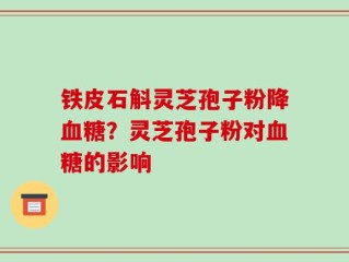 铁皮石斛灵芝孢子粉降血糖？灵芝孢子粉对血糖的影响