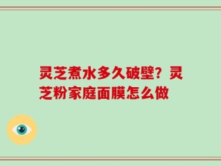 灵芝煮水多久破壁？灵芝粉家庭面膜怎么做