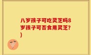 八岁孩子可吃灵芝吗8岁孩子可否食用灵芝？)