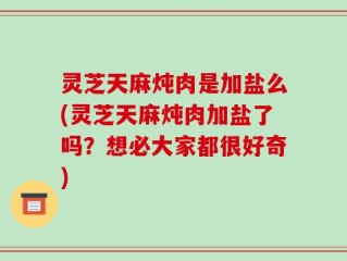 灵芝天麻炖肉是加盐么(灵芝天麻炖肉加盐了吗？想必大家都很好奇)