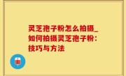 灵芝孢子粉怎么拍摄_如何拍摄灵芝孢子粉：技巧与方法