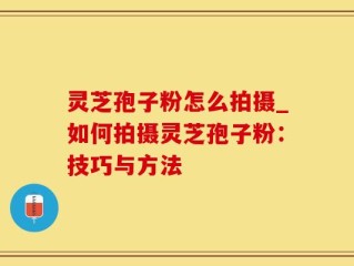 灵芝孢子粉怎么拍摄_如何拍摄灵芝孢子粉：技巧与方法