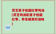 灵芝莲子桂圆红枣鸡汤(灵芝鸡汤配莲子桂圆红枣，养生暖胃好滋味)