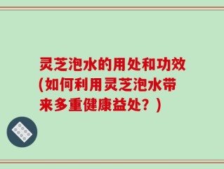 灵芝泡水的用处和功效(如何利用灵芝泡水带来多重健康益处？)