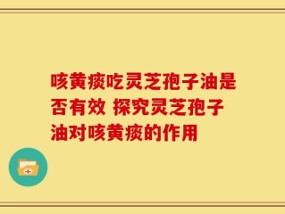 咳黄痰吃灵芝孢子油是否有效 探究灵芝孢子油对咳黄痰的作用