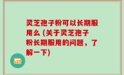 灵芝孢子粉可以长期服用么 (关于灵芝孢子粉长期服用的问题，了解一下)