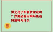 灵芝孢子粉骨折能吃吗？保健品能治病吗能治好病吗为什么