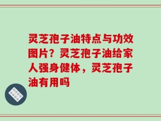 灵芝孢子油特点与功效图片？灵芝孢子油给家人强身健体，灵芝孢子油有用吗