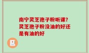 南宁灵芝孢子粉听课？灵芝孢子粉没油的好还是有油的好
