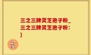 三之三牌灵芝孢子粉_三之三牌灵芝孢子粉：)
