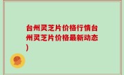 台州灵芝片价格行情台州灵芝片价格最新动态)